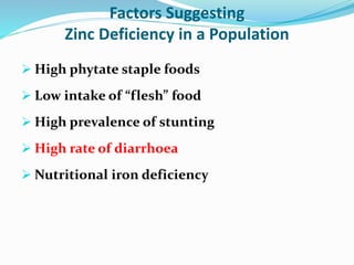 Factors Suggesting
Zinc Deficiency in a Population
 High phytate staple foods
 Low intake of “flesh” food
 High prevalence of stunting
 High rate of diarrhoea
 Nutritional iron deficiency
 