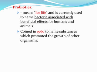 Probiotics:
 - means "for life" and is currently used
to name bacteria associated with
beneficial effects for humans and
animals.
 Coined in 1960 to name substances
which promoted the growth of other
organisms.
 