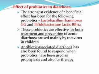 Effect of probiotics in diarrhoea-
 The strongest evidence of a beneficial
effect has been for the following
probiotics - Lactobacillus rhamnosus
GG and Bifidobacterium lactis BB-12
 These probiotics are effective for both
treatment and prevention of acute
diarrhoea caused mainly by rotavirus
in children
 Antibiotic associated diarrhoea has
also been found to respond when
probiotics have been used as
prophylaxis and also for therapy
 