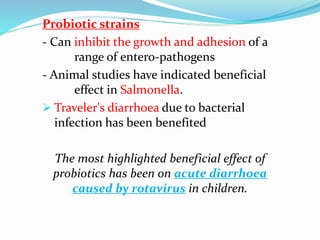 Probiotic strains
- Can inhibit the growth and adhesion of a
range of entero-pathogens
- Animal studies have indicated beneficial
effect in Salmonella.
 Traveler's diarrhoea due to bacterial
infection has been benefited
The most highlighted beneficial effect of
probiotics has been on acute diarrhoea
caused by rotavirus in children.
 