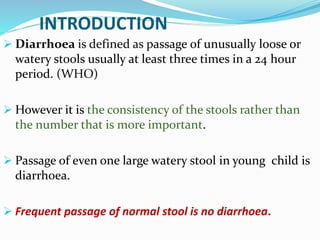 INTRODUCTION
 Diarrhoea is defined as passage of unusually loose or
watery stools usually at least three times in a 24 hour
period. (WHO)
 However it is the consistency of the stools rather than
the number that is more important.
 Passage of even one large watery stool in young child is
diarrhoea.
 Frequent passage of normal stool is no diarrhoea.
 