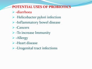 POTENTIAL USES OF PROBIOTICS
 -diarrhoea
 -Helicobacter pylori infection
 -Inflammatory bowel disease
 -Cancers
 -To increase Immunity
 -Allergy
 -Heart disease
 -Urogenital tract infections
 
