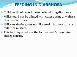FEEDING IN DIARRHOEA
 Children should continue to be fed during diarrhoea.
 Milk should not be diluted with water during any phase
of acute diarrhoea.
 Milk can also be given as milk cereal mixture e.g. dalia,
milk-rice mixture.
 This technique reduces the lactose load & preserving
energy density.
 