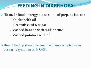  To make foods-energy dense some of preparation are:-
- Khichri with oil
- Rice with curd & sugar
- Mashed banana with milk or curd
- Mashed potatoes with oil.
Breast feeding should be continued uninterrupted even
during rehydration with ORS.
FEEDING IN DIARRHOEA
 