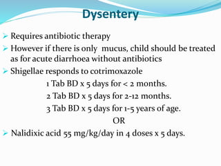 Dysentery
 Requires antibiotic therapy
 However if there is only mucus, child should be treated
as for acute diarrhoea without antibiotics
 Shigellae responds to cotrimoxazole
1 Tab BD x 5 days for < 2 months.
2 Tab BD x 5 days for 2-12 months.
3 Tab BD x 5 days for 1-5 years of age.
OR
 Nalidixic acid 55 mg/kg/day in 4 doses x 5 days.
 