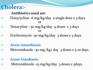 Cholera:-
Antibiotics used are:
 Doxycycline- 6 mg/kg/day a single dose x 3 days
or
 Tetracyline - 50 mg/kg/day 4 doses x 3 days
or
 Erythromycin -30 mg/kg/day 3 doses x 3 days.
 Acute Amoebiasis:
 Metronidazole -30 mg./kg/ day 3 doses x 5-10 days.
 Acute Giardiasis:
 Metronidozole -15 mg/kg/day 3 doses x 5days.
 