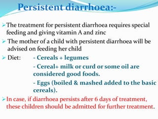 The treatment for persistent diarrhoea requires special
feeding and giving vitamin A and zinc
 The mother of a child with persistent diarrhoea will be
advised on feeding her child
 Diet: - Cereals + legumes
- Cereal+ milk or curd or some oil are
considered good foods.
- Eggs (boiled & mashed added to the basic
cereals).
In case, if diarrhoea persists after 6 days of treatment,
these children should be admitted for further treatment.
Persistent diarrhoea:-
 