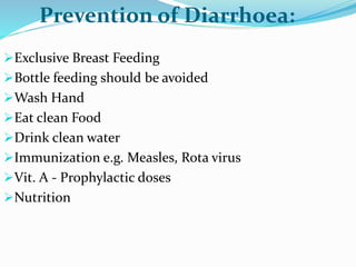 Exclusive Breast Feeding
Bottle feeding should be avoided
Wash Hand
Eat clean Food
Drink clean water
Immunization e.g. Measles, Rota virus
Vit. A - Prophylactic doses
Nutrition
Prevention of Diarrhoea:
 
