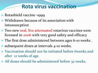 Rota virus vaccination
 Rotashield vaccine -1999
 Withdrawn because of its association with
intussuscption
 Two new oral, live attenuated rotavirus vaccines were
licensed in 2006 with very good safety and efficacy
 The first dose administered between ages 6-10 weeks .
 subsequent doses at intervals 4-10 weeks.
 Vaccination should not be initiated before 6weeks and
after 12 weeks of age.
 All doses should be administered before 32 weeks.
 