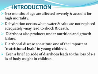  6-12 months of age are affected severely & account for
high mortality.
 Dehydration occurs when water & salts are not replaced
adequately -may lead to shock & death.
 Diarrhoea also produces under nutrition and growth
failure.
 Diarrhoeal disease constitute one of the important
“nutritional leak” in young children.
 Even a brief episode of diarrhoea leads to the loss of 1-2
% of body weight in children.
INTRODUCTION
 