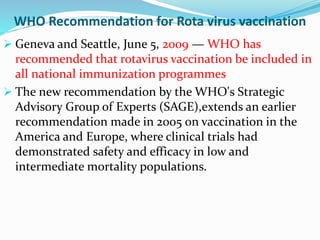 WHO Recommendation for Rota virus vaccination
 Geneva and Seattle, June 5, 2009 — WHO has
recommended that rotavirus vaccination be included in
all national immunization programmes
 The new recommendation by the WHO's Strategic
Advisory Group of Experts (SAGE),extends an earlier
recommendation made in 2005 on vaccination in the
America and Europe, where clinical trials had
demonstrated safety and efficacy in low and
intermediate mortality populations.
 
