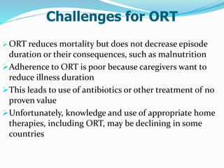 Challenges for ORT
 ORT reduces mortality but does not decrease episode
duration or their consequences, such as malnutrition
Adherence to ORT is poor because caregivers want to
reduce illness duration
This leads to use of antibiotics or other treatment of no
proven value
Unfortunately, knowledge and use of appropriate home
therapies, including ORT, may be declining in some
countries
 