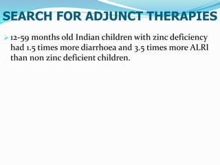 SEARCH FOR ADJUNCT THERAPIES
 12-59 months old Indian children with zinc deficiency
had 1.5 times more diarrhoea and 3.5 times more ALRI
than non zinc deficient children.
 