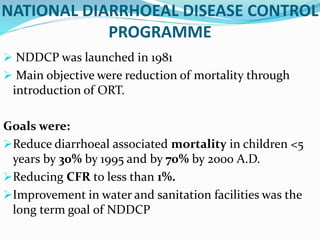 NATIONAL DIARRHOEAL DISEASE CONTROL
PROGRAMME
 NDDCP was launched in 1981
 Main objective were reduction of mortality through
introduction of ORT.
Goals were:
Reduce diarrhoeal associated mortality in children <5
years by 30% by 1995 and by 70% by 2000 A.D.
Reducing CFR to less than 1%.
Improvement in water and sanitation facilities was the
long term goal of NDDCP
 