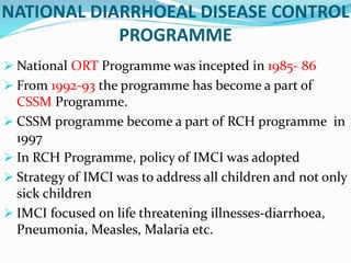  National ORT Programme was incepted in 1985- 86
 From 1992-93 the programme has become a part of
CSSM Programme.
 CSSM programme become a part of RCH programme in
1997
 In RCH Programme, policy of IMCI was adopted
 Strategy of IMCI was to address all children and not only
sick children
 IMCI focused on life threatening illnesses-diarrhoea,
Pneumonia, Measles, Malaria etc.
NATIONAL DIARRHOEAL DISEASE CONTROL
PROGRAMME
 