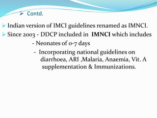  Contd.
 Indian version of IMCI guidelines renamed as IMNCI.
 Since 2003 - DDCP included in IMNCI which includes
- Neonates of 0-7 days
- Incorporating national guidelines on
diarrhoea, ARI ,Malaria, Anaemia, Vit. A
supplementation & Immunizations.
 
