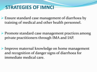 STRATEGIES OF IMNCI
 Ensure standard case management of diarrhoea by
training of medical and other health personnel.
 Promote standard case management practices among
private practitioners through IMA and IAP.
 Improve maternal knowledge on home management
and recognition of danger signs of diarrhoea for
immediate medical care.
 