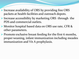  Increase availability of ORS by providing free ORS
packets at health facilities and outreach depots.
 Increase accessibility by marketing ORS through the
PDS and commercial outlets.
 Monitor hospital based data on ORS use rate, CFR &
other parameters.
 Promote exclusive breast feeding for the first 6 months,
proper weaning, infant immunization including measles
immunization and Vit A prophylaxis.
 