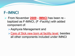 F-IMNCI
 From November 2009 - IMNCI has been re -
baptized as F-IMNCI, (F -Facility) with added
component of:
 Asphyxia Management and
 Care of Sick new born at facility level, besides
all other components included under IMNCI
 