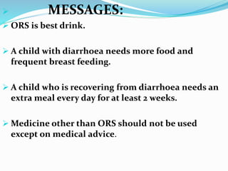 MESSAGES:
 ORS is best drink.
 A child with diarrhoea needs more food and
frequent breast feeding.
 A child who is recovering from diarrhoea needs an
extra meal every day for at least 2 weeks.
 Medicine other than ORS should not be used
except on medical advice.
 