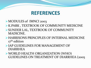 REFERENCES
MODULES of IMNCI 2003
K.PARK , TEXTBOOK OF COMMUNITY MEDICINE
SUNDER LAL, TEXTBOOK OF COMMUNITY
MADICINE.
HARRISONS PRINCIPLES OF INTERNAL MEDICINE
17th edition
IAP GUIDELINES FOR MANAGEMENT OF
DIARRHEA
WORLD HEALTH ORGANIZATION (WHO)
GUIDELINES ON TREATMENT OF DIARRHEA (2005
 