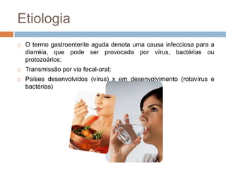 Etiologia
   O termo gastroenterite aguda denota uma causa infecciosa para a
    diarréia, que pode ser provocada por vírus, bactérias ou
    protozoários;
   Transmissão por via fecal-oral;
   Países desenvolvidos (vírus) x em desenvolvimento (rotavírus e
    bactérias)
 