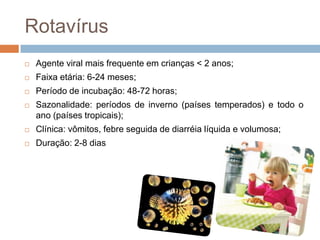 Rotavírus
   Agente viral mais frequente em crianças < 2 anos;
   Faixa etária: 6-24 meses;
   Período de incubação: 48-72 horas;
   Sazonalidade: períodos de inverno (países temperados) e todo o
    ano (países tropicais);
   Clínica: vômitos, febre seguida de diarréia líquida e volumosa;
   Duração: 2-8 dias
 