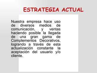 ESTRATEGIA ACTUAL Nuestra  empresa hace uso de diversos medios de comunicación, y ventas haciendo posible la llegada de una gran gama de Complementos Decorativos, logrando a través de esta actualización constante la aceptación del usuario y/o cliente. 