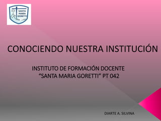 DIARTE A. SILVINA
INSTITUTO DE FORMACIÓN DOCENTE
“SANTA MARIA GORETTI” PT 042
CONOCIENDO NUESTRA INSTITUCIÓN
 