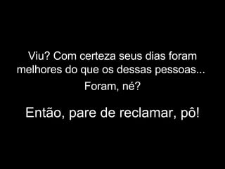 Viu? Com certeza seus dias foram melhores do que os dessas pessoas...   Então, pare de reclamar, pô! Foram, né? 