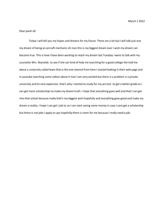 March 1 2012


Dear pooh xD


        Today I will tell you my hopes and dreams for my future. There are a lot but I will talk just one

my dream of being an aircraft mechanic oh man this is my biggest dream ever I wish my dream can

become true. This is how I have been working to reach my dream last Tuesday I went to talk with my

counselor Mrs. Reynolds to see if she can kind of help me searching for a good college she told me

about a university called lewis that is the one nearest from here I started looking in their web page and

in youtube searching some videos about it man I am very excited but there is a problem is a private

university and its very expensive that’s why I started to study for my act test to get a better grade so I

can get more scholarships to make my dream truth. I hope that everything goes well and that I can get

into that school because really that’s my biggest wish hopefully and everything goes good and make my

dream a reality. I hope I can get I job to so I can start saving some money in case I cant get a scholarship

but there is not jobs I apply to ups hopefully there is room for me because I really need a job.
 