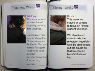 Whitney:   Kirsty:
           This week we
           stayed at college
           to focus on filming
           student vox pops.

           We also filmed
           shots inside the
           refectory; hopefully
           we’ll be able to edit
           out the sound so
           that we can put
           facts/statistics on
           top.

     .
 