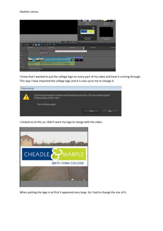 Heather Lomas
I knew that I wanted to put the college logo on every part of my video and have it running through.
This way I have imported the college logo and it is now up to me to change it.
I clicked no to this as I didn’t want my logo to merge with the video.
When putting the logo in at first it appeared very large. So I had to change the size of it.
 