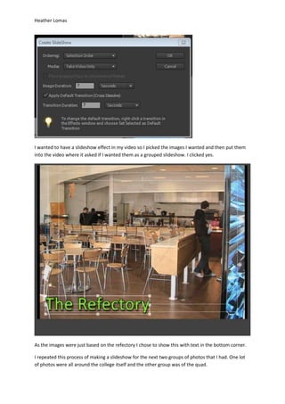 Heather Lomas
I wanted to have a slideshow effect in my video so I picked the images I wanted and then put them
into the video where it asked if I wanted them as a grouped slideshow. I clicked yes.
As the images were just based on the refectory I chose to show this with text in the bottom corner.
I repeated this process of making a slideshow for the next two groups of photos that I had. One lot
of photos were all around the college itself and the other group was of the quad.
 