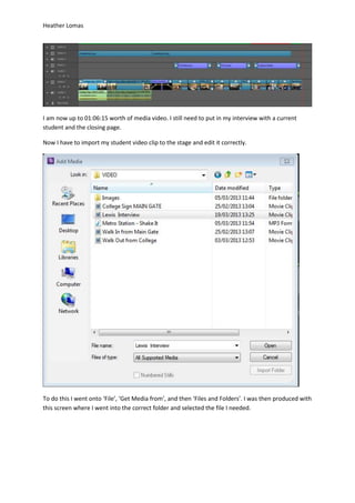 Heather Lomas
I am now up to 01:06:15 worth of media video. I still need to put in my interview with a current
student and the closing page.
Now I have to import my student video clip to the stage and edit it correctly.
To do this I went onto ‘File’, ‘Get Media from’, and then ‘Files and Folders’. I was then produced with
this screen where I went into the correct folder and selected the file I needed.
 