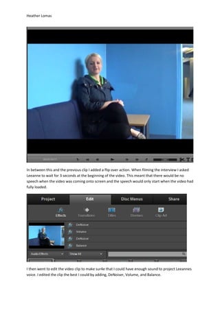Heather Lomas
In between this and the previous clip I added a flip over action. When filming the interview I asked
Leeanne to wait for 3 seconds at the beginning of the video. This meant that there would be no
speech when the video was coming onto screen and the speech would only start when the video had
fully loaded.
I then went to edit the video clip to make sur4e that I could have enough sound to project Leeannes
voice. I edited the clip the best I could by adding, DeNoiser, Volume, and Balance.
 