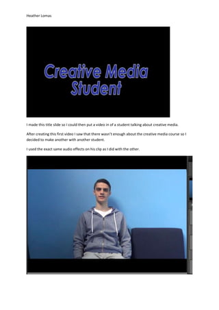 Heather Lomas
I made this title slide so I could then put a video in of a student talking about creative media.
After creating this first video I saw that there wasn’t enough about the creative media course so I
decided to make another with another student.
I used the exact same audio effects on his clip as I did with the other.
 