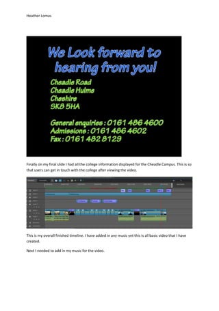 Heather Lomas
Finally on my final slide I had all the college information displayed for the Cheadle Campus. This is so
that users can get in touch with the college after viewing the video.
This is my overall finished timeline. I have added in any music yet this is all basic video that I have
created.
Next I needed to add in my music for the video.
 