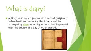What is diary?
 A diary (also called journal) is a record (originally
in handwritten format) with discrete entries
arranged by date reporting on what has happened
over the course of a day or other period.
 