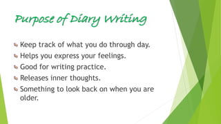 Purpose of Diary Writing
Keep track of what you do through day.
Helps you express your feelings.
Good for writing practice.
Releases inner thoughts.
Something to look back on when you are
older.
 