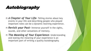 Autobiography
A Chapter of Your Life- Telling stories about key
events in your life and describing people who played
important roles can be a dynamic learning experience.
Revisit your Past- Immerse yourself in the sights,
sounds, and other sensations of memory.
The Meaning of Your Experience- Understanding
and stating the meaning of your experience is an
important part of writing a quality Autobiography.
 