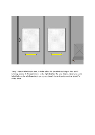 Today I created a helicopter door to make it feel like you were scouting an area whilst
hovering around it. The door moves to the right to show the area clearer. I also have some
bullet holes in the windows which you can see though better than the window since it’s
tinted white.
 