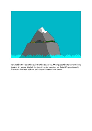 I created the first look of the outside of the base today. Making use of the helicopter looking
towards it. I wanted it to look like it went into the mountain but that didn’t work too well.
The waves also move back and forth to give the ocean some motion.
 