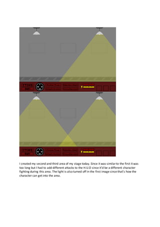 I created my second and third area of my stage today. Since it was similar to the first it was
too long but I had to add different attacks to the H.U.D since it’d be a different character
fighting during this area. The light is also turned off in the first image since that’s how the
character can get into the area.
 