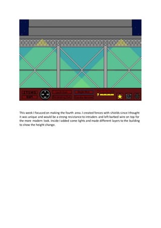 This week I focused on making the fourth area. I created fences with shields since I thought
it was unique and would be a strong resistance to intruders and left barbed wire on top for
the more modern look. Inside I added some lights and made different layers to the building
to show the height change.
 