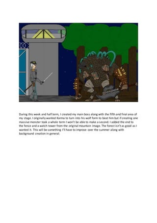 During this week and half term, I created my main boss along with the fifth and final area of
my stage. I originally wanted Karma to turn into his wolf form to beat him but if creating one
massive monster took a whole term I won’t be able to make a second. I added the end to
the fence and a watch tower from the original mountain image. The forest isn’t as good as I
wanted it. This will be something I’ll have to improve over the summer along with
background creation in general.
 