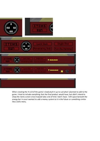 When creating the H.U.D of the game I slowly built it up to suit what I planned to add to the
game. I tried to include everything that the final product would have, but didn’t intend to
show the items screen since it would take a lot of time I don’t have. I left space beneath the
energy bar in case I wanted to add a money system to it in the future or something similar
like a skills menu.
 