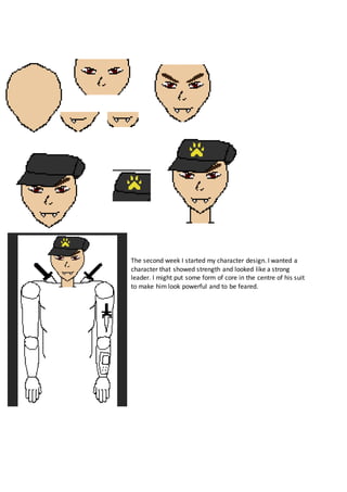 The second week I started my character design. I wanted a
character that showed strength and looked like a strong
leader. I might put some form of core in the centre of his suit
to make him look powerful and to be feared.
 