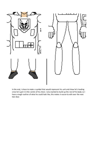 In the end, I chose to make a symbol that would represent his unit and show he’s leading
since he’s got it in the centre of his chest. I also started to build up the rest of his body so I
have a rough outline of what he could look like, this makes it easier to edit over the next
two days
 