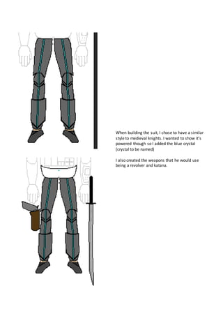 When building the suit, I chose to have a similar
style to medieval knights. I wanted to show it’s
powered though so I added the blue crystal
(crystal to be named)
I also created the weapons that he would use
being a revolver and katana.
 